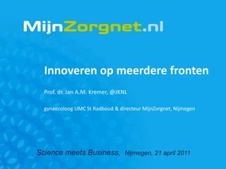 Innoveren op meerdere fronten
  Prof. dr. Jan A.M. Kremer, @JKNL

  gynaecoloog UMC St Radboud & directeur MijnZorgnet, Nijmegen




Science meets Business, Nijmegen, 21 april 2011
 