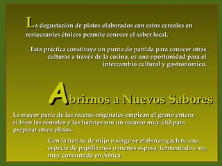 La degustación de platos elaborados con estos cereales en
    restaurantes étnicos permite conocer el saber local.

      Esta práctica constituye un punto de partida para conocer otras
            culturas a través de la cocina, es una oportunidad para el
                                 intercambio cultural y gastronómico.




            Abrirnos a Nuevos Sabores
La mayor parte de las recetas originales emplean el grano entero,
si bien las sémolas y las harinas son un recurso muy útil para
preparar otros platos.
            Con la harina de mijo o sorgo se elaboran gachas, una
            especie de papilla más o menos espesa, fermentada o no,
            muy consumida en África.
 