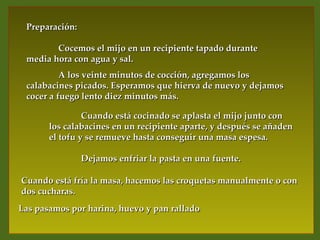 Preparación:

        Cocemos el mijo en un recipiente tapado durante
 media hora con agua y sal.
          A los veinte minutos de cocción, agregamos los
 calabacines picados. Esperamos que hierva de nuevo y dejamos
 cocer a fuego lento diez minutos más.

                Cuando está cocinado se aplasta el mijo junto con
       los calabacines en un recipiente aparte, y después se añaden
       el tofu y se remueve hasta conseguir una masa espesa.

                Dejamos enfriar la pasta en una fuente.

Cuando está fría la masa, hacemos las croquetas manualmente o con
dos cucharas.
Las pasamos por harina, huevo y pan rallado
 