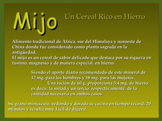 Mijo                     Un Cereal Rico en Hierro


 Alimento tradicional de África, sur del Himalaya y noroeste de
 China donde fue considerado como planta sagrada en la
 antigüedad.
 El mijo es un cereal de sabor delicado que destaca por su riqueza en
 fósforo, magnesio y de manera especial, en hierro.

          Siendo el aporte diario recomendado de este mineral de
          12 mg. para los hombres y 18 mg. para las mujeres.
                  Una ración de 60 g. proporciona 5,4 mg. de hierro,
          es decir, la mitad y un tercio, respectivamente, de la
          cantidad necesaria en ambos casos.

Su grano minúsculo, redondo y dorado se cocina en tiempo record, 20
minutos y resulta muy fácil de digerir.
 