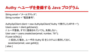 Authy へユーザを登録する Java プログラム
String email = "メールアドレス";
String number = "電話番号";
AuthyApiClient client = new AuthyApiClient("Authy で発行したAPIキー");
Users users = client.getUsers();
// ユーザ登録。すでに登録されていても、失敗しない。
User user = users.createUser(email, number, "81");
if (user.isOk()) {
// 成功した場合、ユーザの Authy ID をシステムに保存しておく。
saveUser(email, user.getId());
} else {
 