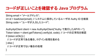 コードが正しいことを確認する Java プログラム
String email = "メールアドレス";
int id = loadUser(email); // システムに保存しているユーザの Authy ID を検索
String code = "ユーザが入力したコード";
AuthyApiClient client = new AuthyApiClient("Authy で発行したAPIキー");
Token token = client.getTokens().verify(id, code); // コードの正常性を確認
if (token.isOk()) {
// コードが正常である場合、ログイン処理を進める
} else {
// コードが正常でない場合の処理
}
 