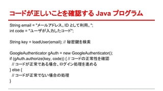 コードが正しいことを確認する Java プログラム
String email = "メールアドレス。ID として利用。";
int code = "ユーザが入力したコード";
String key = loadUser(email); // 秘密鍵を検索
GoogleAuthenticator gAuth = new GoogleAuthenticator();
if (gAuth.authorize(key, code)) { // コードの正常性を確認
// コードが正常である場合、ログイン処理を進める
} else {
// コードが正常でない場合の処理
}
 