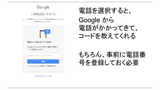 電話を選択すると、
Google から
電話がかかってきて、
コードを教えてくれる
もちろん、事前に電話番
号を登録しておく必要
 