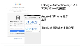 「Google Authenticator」という
アプリでコードを確認
Android / iPhone 版が
ある
事前に連携設定をする必要
 