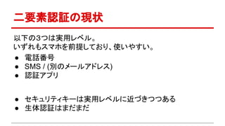 二要素認証の現状
以下の３つは実用レベル。
いずれもスマホを前提しており、使いやすい。
● 電話番号
● SMS / (別のメールアドレス)
● 認証アプリ
● セキュリティキーは実用レベルに近づきつつある
● 生体認証はまだまだ
 
