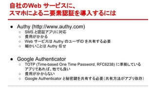 自社のWeb サービスに、
スマホによる二要素認証を導入するには
● Authy (http://www.authy.com)
○ SMS と認証アプリに対応
○ 費用がかかる
○ Web サービスは Authy のユーザID を共有する必要
○ 細かいことは Authy 任せ
● Google Authenticator
○ TOTP (Time-based One Time Password, RFC6238) に準拠している
アプリであれば、他でも良い
○ 費用がかからない
○ Google Authenticator と秘密鍵を共有する必要（共有方法がアプリ依存）
 