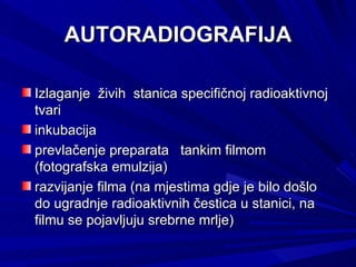 AUTORADIOGRAFIJA Izlaganje  živih  stanica specifičnoj radioaktivnoj tvari  inkubacija  prevlačenje preparata  tankim filmom  (fotografska emulzija)  razvijanje filma (na mjestima gdje je bilo došlo do ugradnje radioaktivnih čestica u stanici, na filmu se pojavljuju srebrne mrlje)  