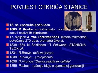 POVIJEST OTKRIĆA STANICE 13. st. upotreba prvih leća 1665. R. Hooke  promatra pluto , uočava prostore nalik saću i naziva ih stanicama 17. stoljeće  A. van Leeuwenhoek   izradio mikroskop  povećanje 270 puta, promatra žive st. 1838-1839. M. Schlieden  i T. Schwann  STANIČNA TEORIJA  1831. R.Brown- uočava jezgru 1839. Purkinije – protoplazma  1858. R.Virchow “ Omnis cellula ex cellula”  1859. Pasteur –rušenje ideje o spontanoj generaciji 