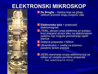 ELEKTRONSKI MIKROSKOP De Broglie  – čestice koje se gibaju velikom brzinom imaju svojstvo vala  Elektronske leće  = prstenasti elektromagneti (TEM), ubrzani snop elektrona pri prolazu kroz preparat stvara sliku na elektronskom zaslonu nije moguće promatranje cijelih stanica  Debljina preparata =100nm Ultramikroton = uređaj za pripravu posebno tankih prereza (SEM) skeniranje snopa elektrona koji se odbija od vanjske površine preparata moć  razlučivanja 0.2- 0.5 nm 
