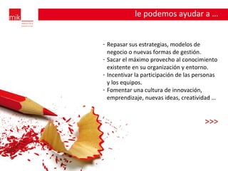 le podemos ayudar a … Repasar sus estrategias, modelos de negocio o nuevas formas de gestión. Sacar el máximo provecho al conocimiento existente en su organización y entorno. Incentivar la participación de las personas y los equipos. Fomentar una cultura de innovación, emprendizaje, nuevas ideas, creatividad … >>> 