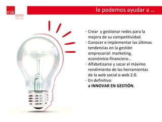 Crear  y gestionar redes para la mejora de su competitividad. Conocer e implementar las últimas tendencias en la gestión empresarial: marketing, económico-financiero… Alfabetizarse y sacar el máximo rendimiento de las herramientas de la web social o web 2.0. En definitiva:  a INNOVAR EN GESTIÓN . le podemos ayudar a … 