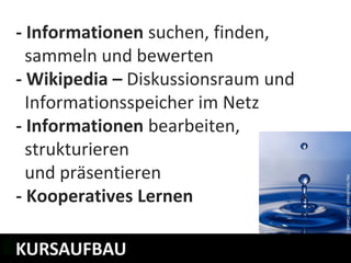 - Informationen suchen, finden,
  sammeln und bewerten
- Wikipedia – Diskussionsraum und
  Informationsspeicher im Netz
- Informationen bearbeiten,
  strukturieren
  und präsentieren
- Kooperatives Lernen

KURSAUFBAU
WELCHE LERNMODULE GIBT ES?
 