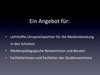 Ein Angebot für:

• Lehrkräfte (Ansprechpartner für die Medienberatung
   in den Schulen)
• Medienpädagogische Beraterinnen und Berater
• Fachleiterinnen und Fachleiter der Studienseminare
 