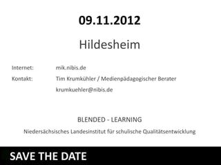 09.11.2012
                         Hildesheim
Internet:       mik.nibis.de
Kontakt:        Tim Krumkühler / Medienpädagogischer Berater
                krumkuehler@nibis.de



                         BLENDED - LEARNING
    Niedersächsisches Landesinstitut für schulische Qualitätsentwicklung



SAVE THE DATE
WELCHE LERNMODULE GIBT ES?
 
