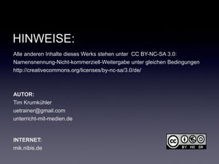 HINWEISE:
Alle anderen Inhalte dieses Werks stehen unter CC BY-NC-SA 3.0:
Namensnennung-Nicht-kommerziell-Weitergabe unter gleichen Bedingungen
http://creativecommons.org/licenses/by-nc-sa/3.0/de/



AUTOR:
Tim Krumkühler
uetrainer@gmail.com
unterricht-mit-medien.de


INTERNET:
mik.nibis.de
 