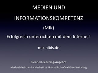 MEDIEN UND
    INFORMATIONSKOMPETENZ
                              (MIK)
Erfolgreich unterrichten mit dem Internet!

                         mik.nibis.de


                   Blended-Learning-Angebot
 Niedersächsisches Landesinstitut für schulische Qualitätsentwicklung
 