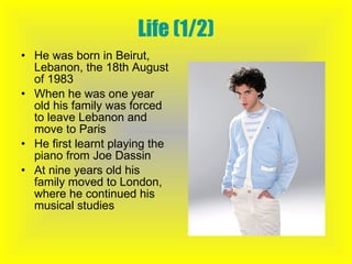 Life (1/2) He was born in Beirut, Lebanon, the 18th August of 1983 When he was one year old his family was forced to leave Lebanon and move to Paris He first learnt playing the piano from Joe Dassin At nine years old his family moved to London, where he continued his musical studies 