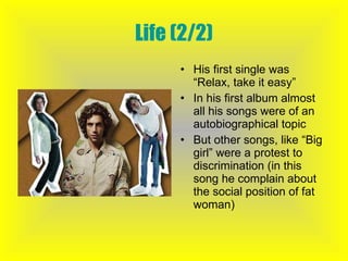 Life (2/2) His first single was “Relax, take it easy” In his first album almost all his songs were of an autobiographical topic But other songs, like “Big girl” were a protest to discrimination (in this song he complain about the social position of fat woman) 