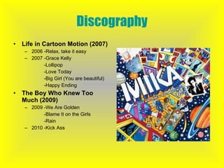 Discography Life in Cartoon Motion (2007) 2006 -Relax, take it easy 2007 -Grace Kelly -Lollipop -Love Today -Big Girl (You are beautiful) -Happy Ending The Boy Who Knew Too Much (2009) 2009 -We Are Golden -Blame   It on the Girls -Rain 2010 -Kick Ass 