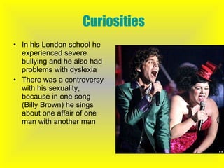 Curiosities In his London school he experienced severe bullying and he also had problems with dyslexia There was a controversy with his sexuality, because in one song (Billy Brown) he sings about one affair of one man with another man 
