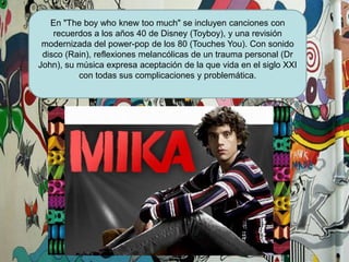 En "Theboywhoknewtoomuch" se incluyen canciones con recuerdos a los años 40 de Disney (Toyboy), y una revisión modernizada del power-pop de los 80 (TouchesYou). Con sonido disco (Rain), reflexiones melancólicas de un trauma personal (Dr John), su música expresa aceptación de la que vida en el siglo XXI  con todas sus complicaciones y problemática.