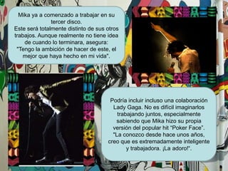 Mika ya a comenzado a trabajar en su tercer disco. Este será totalmente distinto de sus otros trabajos. Aunque realmente no tiene idea de cuando lo terminara, asegura: "Tengo la ambición de hacer de este, el mejor que haya hecho en mi vida". Podría incluir incluso una colaboración Lady Gaga. No es difícil imaginarlos trabajando juntos, especialmente sabiendo que Mikahizo su propia versión del popular hit “PokerFace”. "La conozco desde hace unos años, creo que es extremadamente inteligente y trabajadora. ¡La adoro!“.