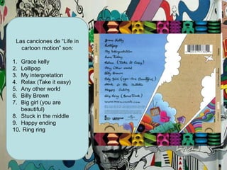 Las canciones de “Life in cartoonmotion” son:Grace kellyLollipopMy interpretationRelax (Takeiteasy)AnyotherworldBilly BrownBig girl (youare beautiful)Stuck in themiddleHappyending Ring ring