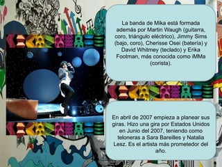 La banda de Mika está formada además por Martin Waugh (guitarra, coro, triángulo eléctrico), Jimmy Sims (bajo, coro), CherisseOsei (batería) y David Whitmey (teclado) y Erika Footman, más conocida como iMMa (corista).En abril de 2007 empieza a planear sus giras. Hizo una gira por Estados Unidos en Junio del 2007, teniendo como teloneras a Sara Bareilles y Natalia Lesz. Es el artista más prometedor del año. 