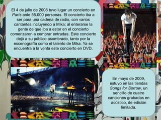El 4 de julio de 2008 tuvo lugar un concierto en París ante 55.000 personas. El concierto iba a ser para una cadena de radio, con varios cantantes incluyendo a Mika; al enterarse la gente de que iba a estar en el concierto comenzaron a comprar entradas. Este concierto dejó a su público asombrado, tanto por la escenografía como el talento de Mika. Ya se encuentra a la venta este concierto en DVD.En mayo de 2009, estuvo en las tiendas SongsforSorrow, un sencillo de cuatro canciones grabadas en acústico, de edición limitada.