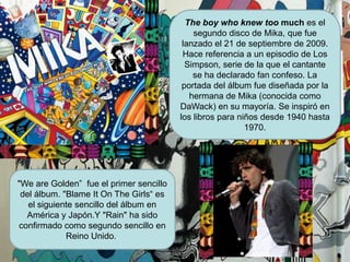 Theboywhoknewtoomuch es el segundo disco de Mika, que fue lanzado el 21 de septiembre de 2009.Hace referencia a un episodio de Los Simpson, serie de la que el cantante se ha declarado fan confeso. La portada del álbum fue diseñada por la hermana de Mika (conocida como DaWack) en su mayoría. Se inspiró en los libros para niños desde 1940 hasta 1970."We are Golden”  fue el primer sencillo del álbum. "BlameItOnTheGirls“ es el siguiente sencillo del álbum en América y Japón.Y "Rain" ha sido confirmado como segundo sencillo en Reino Unido..