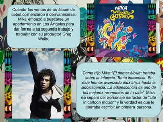 Cuando las ventas de su álbum de debut comenzaron a desvanecerse, Mika empezó a buscarse un apartamento en Los Ángeles para dar forma a su segundo trabajo y trabajar con su productor Greg Wells.Como dijo Mika:"El primer álbum trataba sobre la infancia. Tenía inocencia. En este hemos avanzado diez años hasta la adolescencia. La adolescencia es uno de los mejores momentos de tu vida”Mika se separó del personaje narrador de "Life in cartoonmotion“ y la verdad es que le aterraba escribir en primera persona.