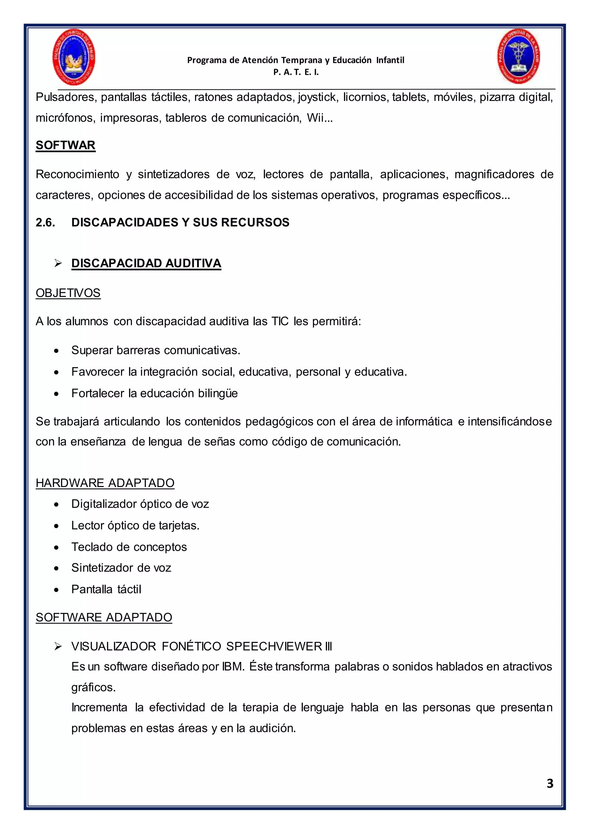 Programa de Atención Temprana y Educación Infantil
P. A. T. E. I.
3
Pulsadores, pantallas táctiles, ratones adaptados, joystick, licornios, tablets, móviles, pizarra digital,
micrófonos, impresoras, tableros de comunicación, Wii...
SOFTWAR
Reconocimiento y sintetizadores de voz, lectores de pantalla, aplicaciones, magnificadores de
caracteres, opciones de accesibilidad de los sistemas operativos, programas específicos...
2.6. DISCAPACIDADES Y SUS RECURSOS
 DISCAPACIDAD AUDITIVA
OBJETIVOS
A los alumnos con discapacidad auditiva las TIC les permitirá:
 Superar barreras comunicativas.
 Favorecer la integración social, educativa, personal y educativa.
 Fortalecer la educación bilingüe
Se trabajará articulando los contenidos pedagógicos con el área de informática e intensificándose
con la enseñanza de lengua de señas como código de comunicación.
HARDWARE ADAPTADO
 Digitalizador óptico de voz
 Lector óptico de tarjetas.
 Teclado de conceptos
 Sintetizador de voz
 Pantalla táctil
SOFTWARE ADAPTADO
 VISUALIZADOR FONÉTICO SPEECHVIEWER III
Es un software diseñado por IBM. Éste transforma palabras o sonidos hablados en atractivos
gráficos.
Incrementa la efectividad de la terapia de lenguaje habla en las personas que presentan
problemas en estas áreas y en la audición.
 