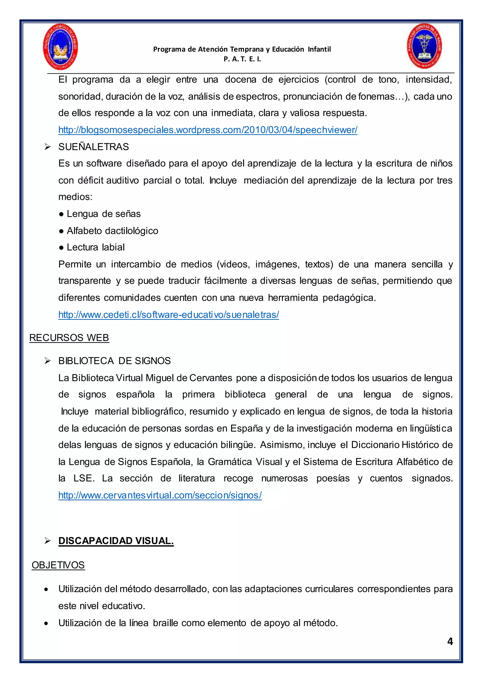 Programa de Atención Temprana y Educación Infantil
P. A. T. E. I.
4
El programa da a elegir entre una docena de ejercicios (control de tono, intensidad,
sonoridad, duración de la voz, análisis de espectros, pronunciación de fonemas…), cada uno
de ellos responde a la voz con una inmediata, clara y valiosa respuesta.
http://blogsomosespeciales.wordpress.com/2010/03/04/speechviewer/
 SUEÑALETRAS
Es un software diseñado para el apoyo del aprendizaje de la lectura y la escritura de niños
con déficit auditivo parcial o total. Incluye mediación del aprendizaje de la lectura por tres
medios:
● Lengua de señas
● Alfabeto dactilológico
● Lectura labial
Permite un intercambio de medios (videos, imágenes, textos) de una manera sencilla y
transparente y se puede traducir fácilmente a diversas lenguas de señas, permitiendo que
diferentes comunidades cuenten con una nueva herramienta pedagógica.
http://www.cedeti.cl/software-educativo/suenaletras/
RECURSOS WEB
 BIBLIOTECA DE SIGNOS
La Biblioteca Virtual Miguel de Cervantes pone a disposiciónde todos los usuarios de lengua
de signos española la primera biblioteca general de una lengua de signos.
Incluye material bibliográfico, resumido y explicado en lengua de signos, de toda la historia
de la educación de personas sordas en España y de la investigación moderna en lingüística
delas lenguas de signos y educación bilingüe. Asimismo, incluye el Diccionario Histórico de
la Lengua de Signos Española, la Gramática Visual y el Sistema de Escritura Alfabético de
la LSE. La sección de literatura recoge numerosas poesías y cuentos signados.
http://www.cervantesvirtual.com/seccion/signos/
 DISCAPACIDAD VISUAL.
OBJETIVOS
 Utilización del método desarrollado, con las adaptaciones curriculares correspondientes para
este nivel educativo.
 Utilización de la línea braille como elemento de apoyo al método.
 