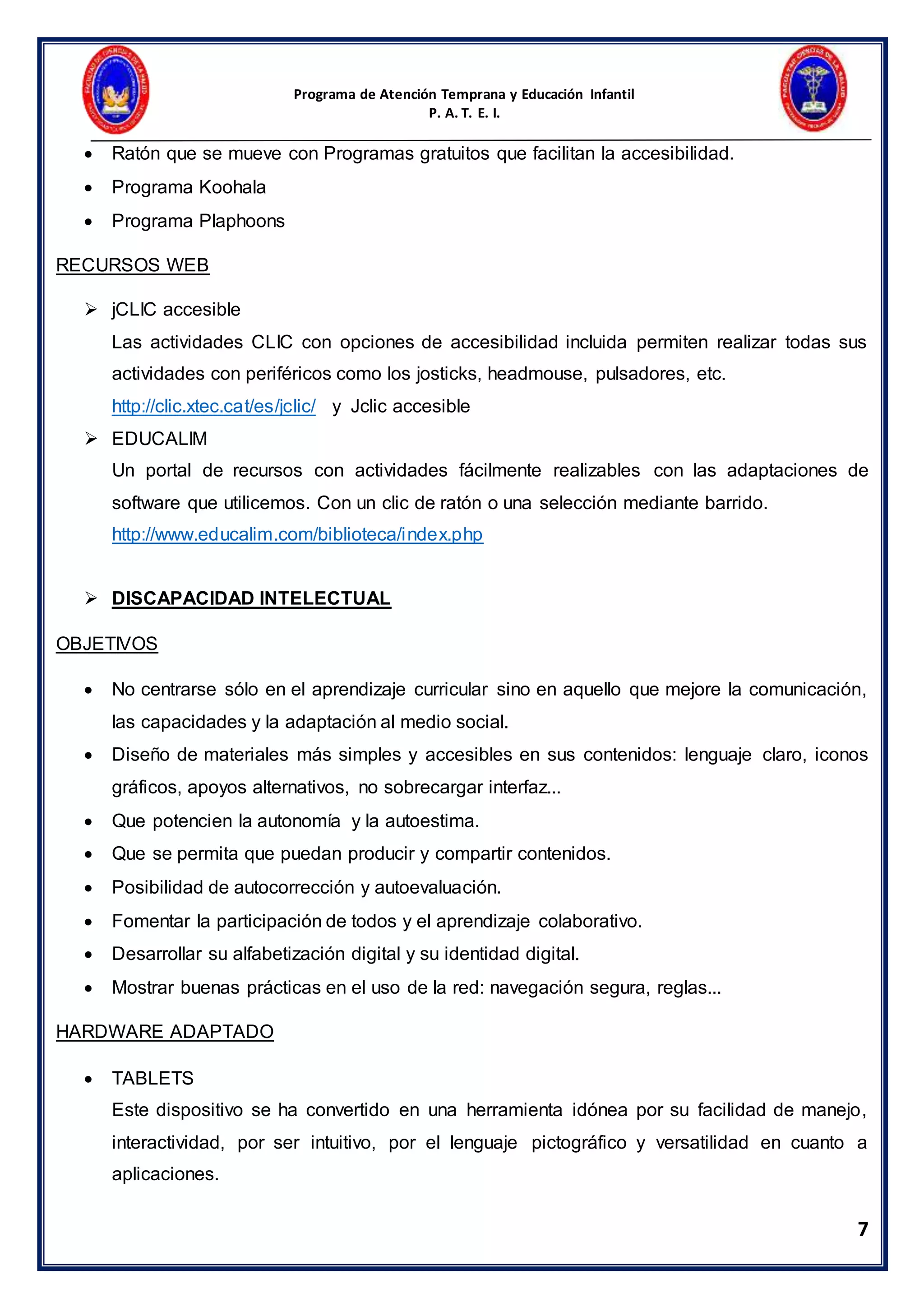 Programa de Atención Temprana y Educación Infantil
P. A. T. E. I.
7
 Ratón que se mueve con Programas gratuitos que facilitan la accesibilidad.
 Programa Koohala
 Programa Plaphoons
RECURSOS WEB
 jCLIC accesible
Las actividades CLIC con opciones de accesibilidad incluida permiten realizar todas sus
actividades con periféricos como los josticks, headmouse, pulsadores, etc.
http://clic.xtec.cat/es/jclic/ y Jclic accesible
 EDUCALIM
Un portal de recursos con actividades fácilmente realizables con las adaptaciones de
software que utilicemos. Con un clic de ratón o una selección mediante barrido.
http://www.educalim.com/biblioteca/index.php
 DISCAPACIDAD INTELECTUAL
OBJETIVOS
 No centrarse sólo en el aprendizaje curricular sino en aquello que mejore la comunicación,
las capacidades y la adaptación al medio social.
 Diseño de materiales más simples y accesibles en sus contenidos: lenguaje claro, iconos
gráficos, apoyos alternativos, no sobrecargar interfaz...
 Que potencien la autonomía y la autoestima.
 Que se permita que puedan producir y compartir contenidos.
 Posibilidad de autocorrección y autoevaluación.
 Fomentar la participación de todos y el aprendizaje colaborativo.
 Desarrollar su alfabetización digital y su identidad digital.
 Mostrar buenas prácticas en el uso de la red: navegación segura, reglas...
HARDWARE ADAPTADO
 TABLETS
Este dispositivo se ha convertido en una herramienta idónea por su facilidad de manejo,
interactividad, por ser intuitivo, por el lenguaje pictográfico y versatilidad en cuanto a
aplicaciones.
 