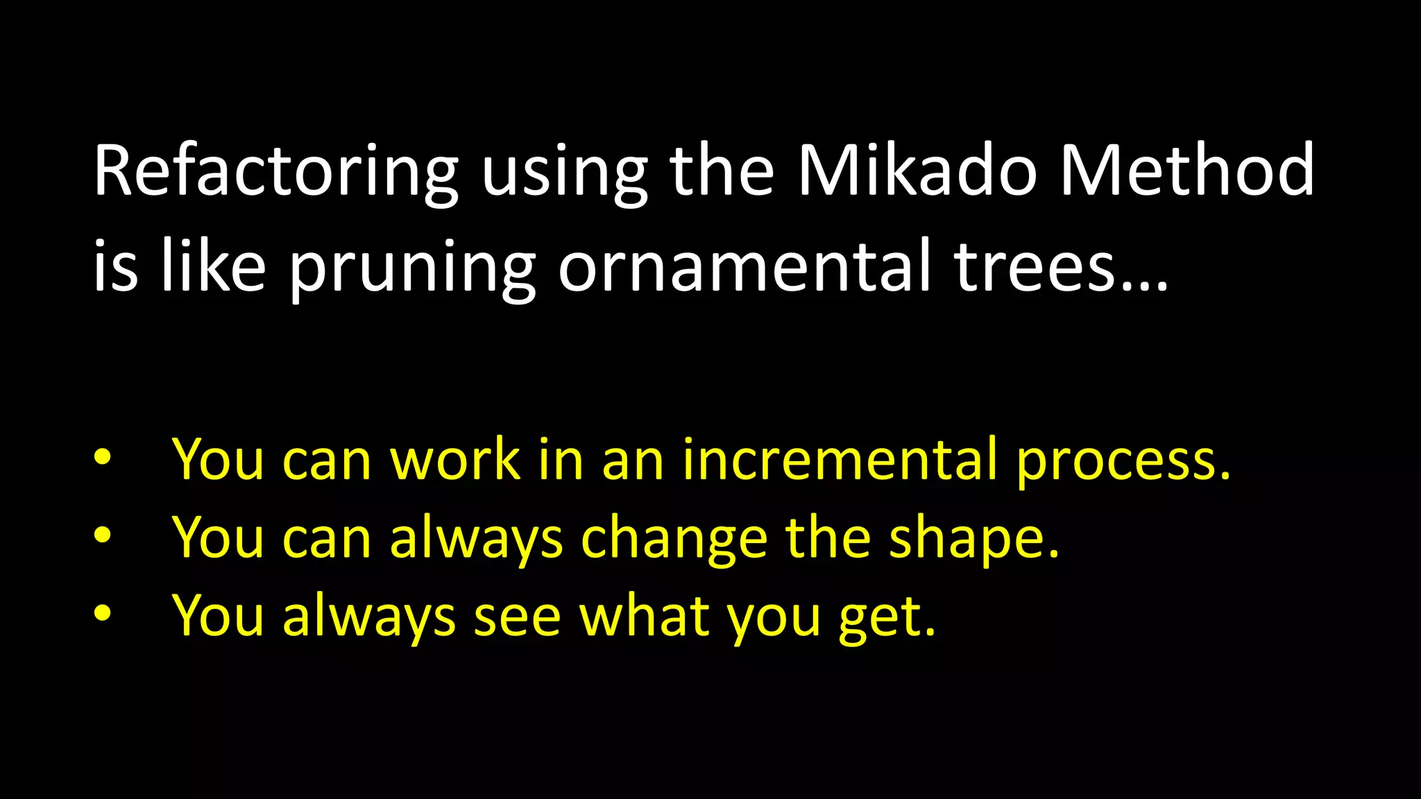 Refactoring using the Mikado Method
is like pruning ornamental trees…
• You can work in an incremental process.
• You can always change the shape.
• You always see what you get.

 