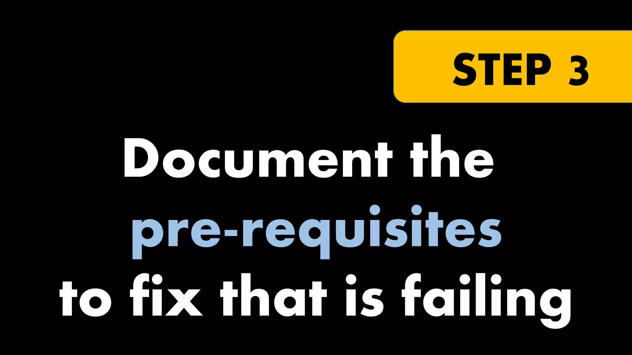 STEP 3

Document the
pre-requisites
to fix that is failing

 