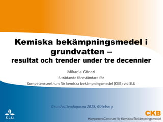 Kemiska bekämpningsmedel i
grundvatten –
resultat och trender under tre decennier
Mikaela Gönczi
Biträdande föreståndare för
Kompetenscentrum för kemiska bekämpningsmedel (CKB) vid SLU
Grundvattendagarna 2015, Göteborg
 