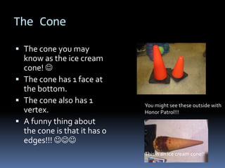 The Cone

 The cone you may
  know as the ice cream
  cone! 
 The cone has 1 face at
  the bottom.
 The cone also has 1
                              You might see these outside with
  vertex.                     Honor Patrol!!!
 A funny thing about
  the cone is that it has 0
  edges!!! 
                              This is an ice cream cone!!
 