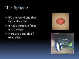 The Sphere

 It’s the round one that
  looks like a ball.
 It has 0 vertex, 0 faces
  and 0 edges.
 Here are a couple of
  examples
 