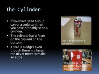 The Cylinder

 If you have seen a soup
  can or a soda can then
  you have probably seen a
  cylinder.
 The cylinder has 2 faces
  on the top and on the      This is an example of a
  bottom.                    cylinder!!
 There is 0 edges even
  though there is 2 faces
  the never meet to make
  an edge.
                              This object was found in
                              our own office!! Shapes
                              are everywhere
 