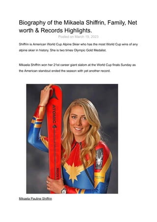 Biography of the Mikaela Shiffrin, Family, Net
worth & Records Highlights.
Posted on March 19, 2023
Shiffrin is American World Cup Alpine Skier who has the most World Cup wins of any
alpine skier in history. She is two times Olympic Gold Medalist.
Mikaela Shiffrin won her 21st career giant slalom at the World Cup finals Sunday as
the American standout ended the season with yet another record.
Mikaela Pauline Shiffrin
 
