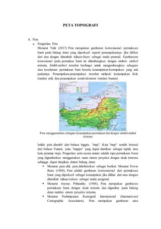 PETA TOPOGRAFI
A. Peta
a. Pengertian Peta
Menurut Yulir (2017) Peta merupakan gambaran konvesiaonal permukaan
bumi pada bidang datar yang diperkecil seperti penampakannya jika dilihat
dari atas dengan ditambah tulisan-tlisan sebagai tanda penenal. Gambarann
konvesional pada permukaa bumi ini dilambangkan dengan simbol- simbol
tertentu. Simbl-simbol tersebut berfungsi untuk mengembangkan sebagian
atau keseluruan permukaan bum beserta kenampakan-kenmpakan yang ada
padannya. Penampakan-penampakan tersebut meliputi kenampakan fisik
(medan asli) dan penampakan sosial-ekonomi (medan buatan).
Peta menggamarkan sebagian kenampakan permukaan bui dengan simbol-simbol
tertentu
Istilah peta diambil dari bahasa Inggris, "map". Kata "map" sendiri berasal
dari bahasa Yunani, yaitu "mappa" yang dapat diartikan sebagai taplak atau
kain penutup meja. Pengertian peta secara umum adalah rupa permukaan bumi
yang digambarkan menggunakan suatu sistem proyeksi dengan skala tertentu
sehingga dapat disajikan dalam bidang datar.
 Menurut para ahli, peta didefinisikan sebagai berikut: Menurut Erwin
Raisz (1984), Peta adalah gambaran konvensional dari permukaan
bumi yang diperkecil sebagai ketampakan jika dilihat dari atas dengan
ditambah tulisan-tulisan sebagai tanda pengenal.
 Menurut Aryono Prihandito (1988), Peta merupakan gambaran
permukaan bumi dengan skala tertentu dan digambar pada bidang
datar melalui sistem proyeksi tertentu.
 Menurut Perhimpunan Kartografi Internasional (International
Cartographic Association), Peta merupakan gambaran atau
 