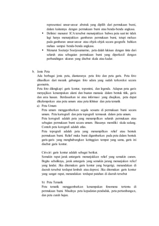 representasi unsur-unsur abstrak yang dipilih dari permukaan bumi,
dalam kaitannya dengan permukaan bumi atau benda-benda angkasa.
 Definisi menurut ICA tersebut menunjukkan bahwa peta saat ini tidak
lagi hanya menunjukkan gambaran permukaan bumi, tetapi meluas
pada gambaran unsur-unsur atau objek-objek secara geografis bahkan
meluas sampai benda-benda angkasa.
 Menurut Soetarjo Soerjosumarmo, peta dalah lukisan dengan tinta dari
seluruh atau sebagaian permukaan bumi yang diperkecil dengan
perbandingan ukuran yang disebut skala atau kadar.
b. Jenis Peta
Ada berbagai jenis peta, diantaranya peta foto dan peta garis. Peta foto
dihasilkan dari mozaik gabungan foto udara yang sudah terkoreksi secara
geometris.
Peta foto dilengkapi garis kontur, toponimi, dan legenda. Adapun peta garis
menyajikan kenampakan alami dan buatan manusia dalam bentuk titik, garis
dan area luasan. Berdasarkan isi atau informasi yang disajikan, peta dapat
dikelompokan atas peta umum atau peta ikhtisar dan peta tematik
a) Peta Umum
Peta umum menggambarkan segala sesuatu di permukaan bumi secara
umum. Peta kartografi dan peta topografi termasuk dalam peta umum.
Peta korografi adalah peta yang menampilkan seluruh permukaan atau
sebagian permukaan bumi secara umum. Biasanya memiliki skala sedang.
Contoh peta korografi adalah atlas.
Peta topografi adalah peta yang menampilkan relief atau bentuk
permukaan bumi. Relief muka bumi digambarkan pada peta dalam bentuk
garis-garis yang menghubungkan ketinggian tempat yang sama, garis ini
disebut garis kontur.
Ciri-ciri garis kontur adalah sebagai berikut.
Semakin rapat jarak antargaris menunjukkan relief yang semakin curam.
Begitu sebaliknya, jarak antargaris yang semakin jarang menunjukan relief
yang landai. Jika ditemukan garis kontur yang bergerigi, menandakan di
daerah tersebut terdapat lembah atau depresi. Jika ditemukan garis kontur
yang sangat rapat, menandakan terdapat patahan di daerah tersebut
b) Peta Tematik
Peta tematik menggambarkan kenampakan fenomena tertentu di
permukaan bumi. Misalnya peta kepadatan penduduk, peta pertambangan,
dan peta curah hujan.
 