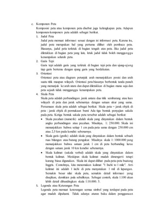 c. Komponen Peta
Komposisi peta atau komponen peta disebut juga kelengkapan peta. Adapun
komponen-komponen peta adalah sebagai berikut.
1. Judul Peta
Judul peta memuat informasi sesuai dengan isi informasi peta. Karena itu,
judul peta merupakan hal yang pertama dilihat oleh pembaca peta.
Biasanya, judul peta terletak di bagian tengah atas peta. Jika judul peta
diletakkan di bagian peta yang lain, letak judul tidak boleh mengganggu
kenampakan seluruh peta.
2. Garis Tepi
Garis tepi adalah garis yang terletak di bagian tepi peta dan ujung-ujung
tiap garis bertemu dengan ujung garis yang berdekatan.
3. Orientasi
Orientasi peta atau diagram petunjuk arah menunjukkan posisi dan arah
suatu titik maupun wilayah. Orientasi peta biasanya berbentuk tanda panah
yang menunjuk ke arah utara dan dapat diletakkan di bagian mana saja dan
peta sejauh tidak mengganggu kenampakan peta.
4. Skala Peta
Skala peta adalah perbandingan jarak antara dua titik sembarang atau luas
wilayah di peta dan jarak sebenarnya dengan satuan ukur yang sama.
Persamaan skala peta adalah sebagai berikut. Skala peta = jarak objek di
peta : jarak objek di permukaan bumi Ada tiga bentuk penyajian sakala
pada peta. Ketiga bentuk sakala peta tersebut adalah sebagai berikut:
 Skala pecahan (numerik) adalah skala yang dinyatakan dalam bentuk
angka perbandingan atau pecahan. Misalnya, 1: 250.000. Skala ini
menunjukkan bahwa setiap 1 cm pada peta sama dengan 250.000 cm
atau 2,5 km pada kondisi sebenarnya.
 Skala garis (grafis) adalah skala yang dinyatakan dalam bentuk sebuah
ruas bilangan atau batang pengukur. Misalnya skala 1: 1000.000 yang
menunjukkan bahwa satuan jarak 1 cm di peta berbanding lurus
dengan satuan jarak 10 km kondisi sebenarnya.
 Skala kalimat (sakala verbal) adalah skala yang dinyatakan dalam
bentuk kalimat. Meskipun skala kalimat mudah dimengerti tetapi
kurang biasa digunakan. Skala ini dapat dilihat pada peta-peta buatang
Inggris. Contohnya, kita menemukan kalimat "1 Inchi to 1 mile". Arti
kalimat ini adalah 1 inchi di peta menyatakan 1 mil di lapangan.
Semakin besar nilai skala peta, semakin detail informasi yang
disajikan, demikian pula sebaliknya. Sebagai contoh, skala 1:100 akan
lebih detail dibandingkan skala 1:10.000. 5.
5. Legenda atau Keterangan Peta
Legenda peta memuat keterangan semua simbol yang terdapat pada peta
agar mudah dipahami. Tidak adanya aturan baku dalam penggunaan
 