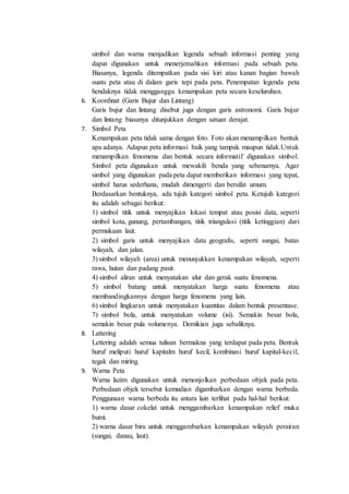 simbol dan warna menjadikan legenda sebuah informasi penting yang
dapat digunakan untuk menerjemahkan informasi pada sebuah peta.
Biasanya, legenda ditempatkan pada sisi kiri atau kanan bagian bawah
suatu peta atau di dalam garis tepi pada peta. Penempatan legenda peta
hendaknya tidak mengganggu kenampakan peta secara keseluruhan.
6. Koordinat (Garis Bujur dan Lintang)
Garis bujur dan lintang disebut juga dengan garis astronomi. Garis bujur
dan lintang biasanya ditunjukkan dengan satuan derajat.
7. Simbol Peta
Kenampakan peta tidak sama dengan foto. Foto akan menampilkan bentuk
apa adanya. Adapun peta informasi baik yang tampak maupun tidak.Untuk
menampilkan fenomena dan bentuk secara informatif digunakan simbol.
Simbol peta digunakan untuk mewakili benda yang sebenarnya. Agar
simbol yang digunakan pada peta dapat memberikan informasi yang tepat,
simbol harus sederhana, mudah dimengerti dan bersifat umum.
Berdasarkan bentuknya, ada tujuh kategori simbol peta. Ketujuh kategori
itu adalah sebagai berikut:
1) simbol titik untuk menyajikan lokasi tempat atau posisi data, seperti
simbol kota, gunung, pertambangan, titik triangulasi (titik ketinggian) dari
permukaan laut.
2) simbol garis untuk menyajikan data geografis, seperti sungai, batas
wilayah, dan jalan.
3) simbol wilayah (area) untuk menunjukkan kenampakan wilayah, seperti
rawa, hutan dan padang pasir.
4) simbol aliran untuk menyatakan alur dan gerak suatu fenomena.
5) simbol batang untuk menyatakan harga suatu fenomena atau
membandingkannya dengan harga fenomena yang lain.
6) simbol lingkaran untuk menyatakan kuantitas dalam bentuk presentase.
7) simbol bola, untuk menyatakan volume (isi). Semakin besar bola,
semakin besar pula volumenya. Demikian juga sebaliknya.
8. Lattering
Lettering adalah semua tulisan bermakna yang terdapat pada peta. Bentuk
huruf meliputi huruf kapitalm huruf kecil, kombinasi huruf kapital-kecil,
tegak dan miring.
9. Warna Peta
Warna lazim digunakan untuk menonjolkan perbedaan objek pada peta.
Perbedaan objek tersebut kemudian digambarkan dengan warna berbeda.
Penggunaan warna berbeda itu antara lain terlihat pada hal-hal berikut:
1) warna dasar cokelat untuk menggambarkan kenampakan relief muka
bumi.
2) warna dasar biru untuk menggambarkan kenampakan wilayah perairan
(sungai, danau, laut).
 