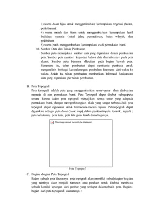 3) warna dasar hijau untuk menggambarkan kenampakan vegetasi (hutan,
perkebunan).
4) warna merah dan hitam untuk menggambarkan kenampakan hasil
budidaya manusia (misal jalan, permukiman, batas wilayah, dan
pelabuhan).
5) warna putih menggambarkan kenampakan es di permukaan bumi.
10. Sumber Data dan Tahun Pembuatan
Sumber peta menunjukan sumber data yang digunakan dalam pembuatan
peta. Sumber peta memberi kepastian bahwa data dan informasi pada peta
akurat. Sumber peta biasanya diletakan pada bagian bawah peta.
Sementara itu, tahun pembuatan dapat membantu pembaca untuk
menganalisis berbagai kecenderungan perubahan fenomena dari waktu ke
waktu. Selain itu, tahun pembuatan memberikan informasi keakuratan
data yang digunakan per tahun pembuatan.
B. Peta Topografi
Peta topografi adalah peta yang menggambarkan unsur-unsur alam danbuatan
manusia di atas permukaan bumi. Peta Topografi dapat disebut sebagaipeta
umum, karena dalam peta topografi menyajikan semua unsur yang adapada
permukaan bumi, dengan memperhitungkan skala yang sangat terbatas.Jadi peta
topografi dapat digunakan untuk bermacam-macam tujuan. Petatopografi dapat
digunakan sebagai peta dasar (basic map) dalam pembuatanpeta tematik, seperti :
peta kehutanan, peta turis, peta tata guna tanah dansebagainya.
Peta Topografi
C. Bagian -bagian Peta Topografi
Balam sebuah peta khususnya peta topografi akan memiliki sebuahbagian-bagian
yang nantinya akan menjadi tuntunan atau panduan untuk kitabisa membaca
sebuah kondisi lapangan dari gambar yang terdapat dalamsebuah peta. Bagian-
bagian dari peta topogarafi diantaranya :
 
