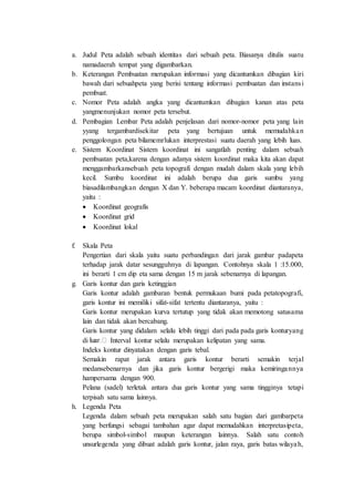 a. Judul Peta adalah sebuah identitas dari sebuah peta. Biasanya ditulis suatu
namadaerah tempat yang digambarkan.
b. Keterangan Pembuatan merupakan informasi yang dicantumkan dibagian kiri
bawah dari sebuahpeta yang berisi tentang informasi pembuatan dan instansi
pembuat.
c. Nomor Peta adalah angka yang dicantumkan dibagian kanan atas peta
yangmenunjukan nomor peta tersebut.
d. Pembagian Lembar Peta adalah penjelasan dari nomor-nomor peta yang lain
yyang tergambardisekitar peta yang bertujuan untuk memudahkan
penggolongan peta bilamemrlukan interprestasi suatu daerah yang lebih luas.
e. Sistem Koordinat Sistem koordinat ini sangatlah penting dalam sebuah
pembuatan peta,karena dengan adanya sistem koordinat maka kita akan dapat
menggambarkansebuah peta topografi dengan mudah dalam skala yang lebih
kecil. Sumbu koordinat ini adalah berupa dua garis sumbu yang
biasadilambangkan dengan X dan Y. beberapa macam koordinat diantaranya,
yaitu :
 Koordinat geografis
 Koordinat grid
 Koordinat lokal
f. Skala Peta
Pengertian dari skala yaitu suatu perbandingan dari jarak gambar padapeta
terhadap jarak datar sesungguhnya di lapangan. Contohnya skala 1 :15.000,
ini berarti 1 cm dip eta sama dengan 15 m jarak sebenarnya di lapangan.
g. Garis kontur dan garis ketinggian
Garis kontur adalah gambaran bentuk permukaan bumi pada petatopografi,
garis kontur ini memiliki sifat-sifat tertentu diantaranya, yaitu :
Garis kontur merupakan kurva tertutup yang tidak akan memotong satusama
lain dan tidak akan bercabang.
Garis kontur yang didalam selalu lebih tinggi dari pada pada garis konturyang
di Interval kontur selalu merupakan kelipatan yang sama.
Indeks kontur dinyatakan dengan garis tebal.
Semakin rapat jarak antara garis kontur berarti semakin terjal
medansebenarnya dan jika garis kontur bergerigi maka kemiringannya
hampersama dengan 900.
Pelana (sadel) terletak antara dua garis kontur yang sama tingginya tetapi
terpisah satu sama lainnya.
h. Legenda Peta
Legenda dalam sebuah peta merupakan salah satu bagian dari gambarpeta
yang berfungsi sebagai tambahan agar dapat memudahkan interpretasipeta,
berupa simbol-simbol maupun keterangan lainnya. Salah satu contoh
unsurlegenda yang dibuat adalah garis kontur, jalan raya, garis batas wilayah,
 