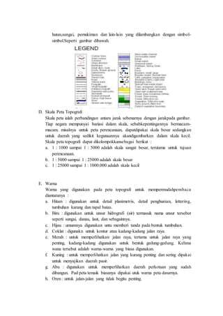 hutan,sungai, pemukiman dan lain-lain yang dilambangkan dengan simbol-
simbol.Seperti gambar dibawah.
D. Skala Peta Topografi
Skala peta ialah perbandingan antara jarak sebenarnya dengan jarakpada gambar.
Tiap negara mempunyai bariasi dalam skala, sebabkepentingannya bermacam-
macam. misalnya untuk peta perencanaan, dapatdipakai skala besar sedangkan
untuk daerah yang sedikit kegunaannya akandigambarkan dalam skala kecil.
Skala peta topografi dapat dikelompokkansebagai berikut :
a. 1 : 1000 sampai 1 : 5000 adalah skala sangat besar, terutama untuk tujuan
perencanaan.
b. 1 : 5000 sampai 1 : 25000 adalah skala besar
c. 1 : 25000 sampai 1 : 1000.000 adalah skala kecil
E. Warna
Warna yang digunakan pada peta topografi untuk mempermudahpembaca
diantaranya :
a. Hitam : digunakan untuk detail planimetris, detail penghunian, lettering,
tumbuhan karang dan tapal batas.
b. Biru : digunakan untuk unsur hidrografi (air) termasuk nama unsur tersebut
seperti sungai, danau, laut, dan sebagainnya.
c. Hijau : umumnya digunakan untu memberi tanda pada bentuk tumbuhan.
d. Coklat : digunakn untuk kontur atau kadang-kadang jalan raya.
e. Merah : untuk memperlihatkan jalan raya, tertama untuk jalan raya yang
penting, kadang-kadang digunakan untuk bentuk gedung-gedung. Kelima
wana tersebut adalah warna-warna yang biasa digunakan.
f. Kuning : untuk memperlihatkan jalan yang kurang penting dan sering dipakai
untuk menyajikan daerah pasir.
g. Abu : digunakan untuk memperlihatkan daerah perkotaan yang sudah
dibangun. Pad peta temaik biasanya dipakai utuk warna peta dasarnya.
h. Oren : untuk jalan-jalan yang tidak begitu penting.
 