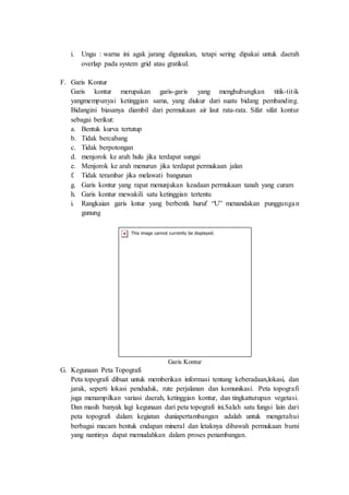 i. Ungu : warna ini agak jarang digunakan, tetapi sering dipakai untuk daerah
overlap pada system grid atau gratikul.
F. Garis Kontur
Garis kontur merupakan garis-garis yang menghubungkan titik-titik
yangmempunyai ketinggian sama, yang diukur dari suatu bidang pembanding.
Bidangini biasanya diambil dari permukaan air laut rata-rata. Sifat sifat kontur
sebagai berikut:
a. Bentuk kurva tertutup
b. Tidak bercabang
c. Tidak berpotongan
d. menjorok ke arah hulu jika terdapat sungai
e. Menjorok ke arah menurun jika terdapat permukaan jalan
f. Tidak terambar jika melawati bangunan
g. Garis kontur yang rapat menunjukan keadaan permukaan tanah yang curam
h. Garis kontur mewakili satu ketinggian tertentu
i. Rangkaian garis kntur yang berbentk huruf “U” menandakan punggungan
gunung
Garis Kontur
G. Kegunaan Peta Topografi
Peta topografi dibuat untuk memberikan informasi tentang keberadaan,lokasi, dan
jarak, seperti lokasi penduduk, rute perjalanan dan komunikasi. Peta topografi
juga menampilkan variasi daerah, ketinggian kontur, dan tingkattutupan vegetasi.
Dan masih banyak lagi kegunaan dari peta topografi ini.Salah satu fungsi lain dari
peta topografi dalam kegiatan duniapertambangan adalah untuk mengetahui
berbagai macam bentuk endapan mineral dan letaknya dibawah permukaan bumi
yang nantinya dapat memudahkan dalam proses penambangan.
 